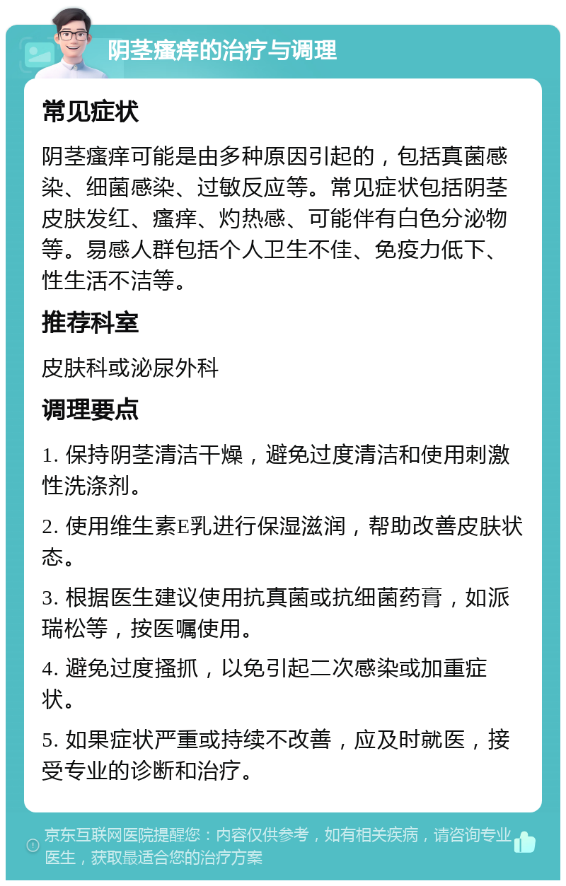 阴茎瘙痒的治疗与调理 常见症状 阴茎瘙痒可能是由多种原因引起的，包括真菌感染、细菌感染、过敏反应等。常见症状包括阴茎皮肤发红、瘙痒、灼热感、可能伴有白色分泌物等。易感人群包括个人卫生不佳、免疫力低下、性生活不洁等。 推荐科室 皮肤科或泌尿外科 调理要点 1. 保持阴茎清洁干燥，避免过度清洁和使用刺激性洗涤剂。 2. 使用维生素E乳进行保湿滋润，帮助改善皮肤状态。 3. 根据医生建议使用抗真菌或抗细菌药膏，如派瑞松等，按医嘱使用。 4. 避免过度搔抓，以免引起二次感染或加重症状。 5. 如果症状严重或持续不改善，应及时就医，接受专业的诊断和治疗。