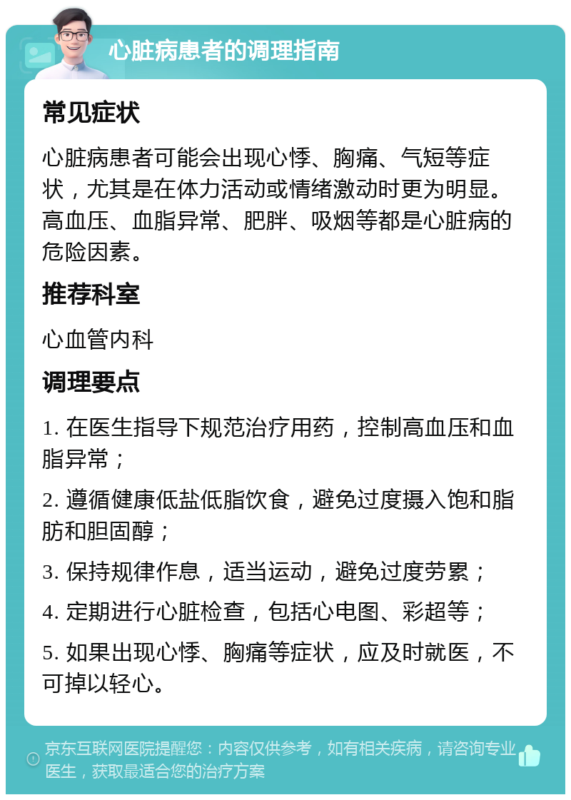 心脏病患者的调理指南 常见症状 心脏病患者可能会出现心悸、胸痛、气短等症状，尤其是在体力活动或情绪激动时更为明显。高血压、血脂异常、肥胖、吸烟等都是心脏病的危险因素。 推荐科室 心血管内科 调理要点 1. 在医生指导下规范治疗用药，控制高血压和血脂异常； 2. 遵循健康低盐低脂饮食，避免过度摄入饱和脂肪和胆固醇； 3. 保持规律作息，适当运动，避免过度劳累； 4. 定期进行心脏检查，包括心电图、彩超等； 5. 如果出现心悸、胸痛等症状，应及时就医，不可掉以轻心。