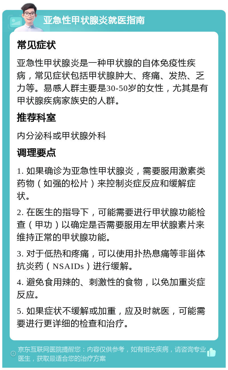 亚急性甲状腺炎就医指南 常见症状 亚急性甲状腺炎是一种甲状腺的自体免疫性疾病，常见症状包括甲状腺肿大、疼痛、发热、乏力等。易感人群主要是30-50岁的女性，尤其是有甲状腺疾病家族史的人群。 推荐科室 内分泌科或甲状腺外科 调理要点 1. 如果确诊为亚急性甲状腺炎，需要服用激素类药物（如强的松片）来控制炎症反应和缓解症状。 2. 在医生的指导下，可能需要进行甲状腺功能检查（甲功）以确定是否需要服用左甲状腺素片来维持正常的甲状腺功能。 3. 对于低热和疼痛，可以使用扑热息痛等非甾体抗炎药（NSAIDs）进行缓解。 4. 避免食用辣的、刺激性的食物，以免加重炎症反应。 5. 如果症状不缓解或加重，应及时就医，可能需要进行更详细的检查和治疗。