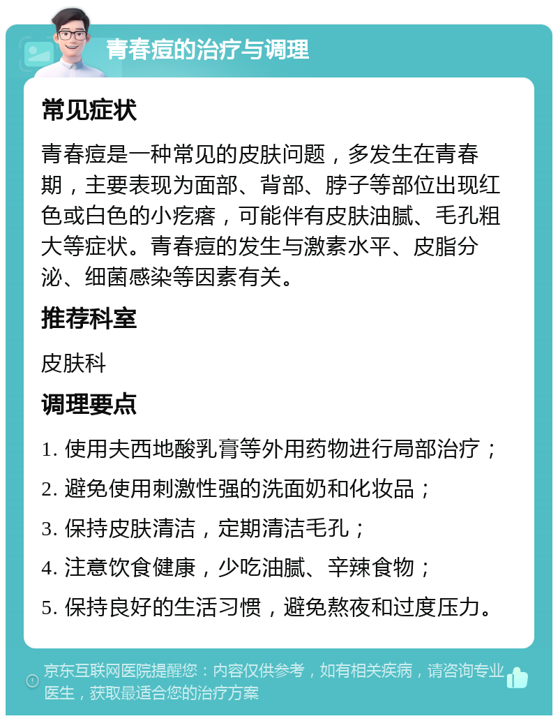 青春痘的治疗与调理 常见症状 青春痘是一种常见的皮肤问题，多发生在青春期，主要表现为面部、背部、脖子等部位出现红色或白色的小疙瘩，可能伴有皮肤油腻、毛孔粗大等症状。青春痘的发生与激素水平、皮脂分泌、细菌感染等因素有关。 推荐科室 皮肤科 调理要点 1. 使用夫西地酸乳膏等外用药物进行局部治疗； 2. 避免使用刺激性强的洗面奶和化妆品； 3. 保持皮肤清洁，定期清洁毛孔； 4. 注意饮食健康，少吃油腻、辛辣食物； 5. 保持良好的生活习惯，避免熬夜和过度压力。