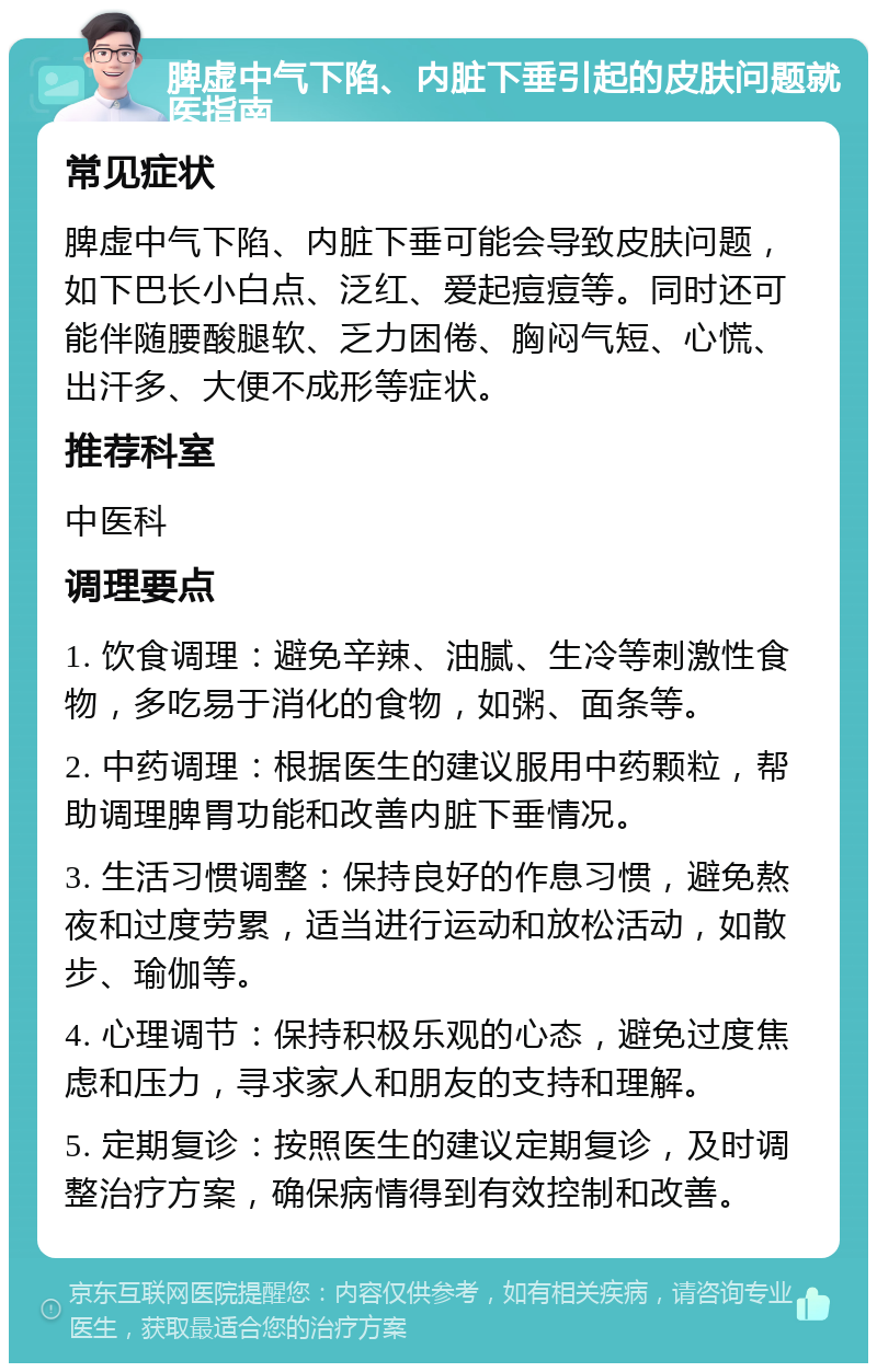 脾虚中气下陷、内脏下垂引起的皮肤问题就医指南 常见症状 脾虚中气下陷、内脏下垂可能会导致皮肤问题，如下巴长小白点、泛红、爱起痘痘等。同时还可能伴随腰酸腿软、乏力困倦、胸闷气短、心慌、出汗多、大便不成形等症状。 推荐科室 中医科 调理要点 1. 饮食调理：避免辛辣、油腻、生冷等刺激性食物，多吃易于消化的食物，如粥、面条等。 2. 中药调理：根据医生的建议服用中药颗粒，帮助调理脾胃功能和改善内脏下垂情况。 3. 生活习惯调整：保持良好的作息习惯，避免熬夜和过度劳累，适当进行运动和放松活动，如散步、瑜伽等。 4. 心理调节：保持积极乐观的心态，避免过度焦虑和压力，寻求家人和朋友的支持和理解。 5. 定期复诊：按照医生的建议定期复诊，及时调整治疗方案，确保病情得到有效控制和改善。