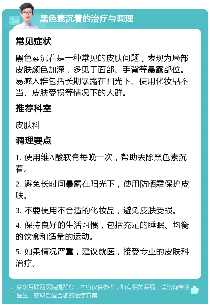 黑色素沉着的治疗与调理 常见症状 黑色素沉着是一种常见的皮肤问题，表现为局部皮肤颜色加深，多见于面部、手背等暴露部位。易感人群包括长期暴露在阳光下、使用化妆品不当、皮肤受损等情况下的人群。 推荐科室 皮肤科 调理要点 1. 使用维A酸软膏每晚一次，帮助去除黑色素沉着。 2. 避免长时间暴露在阳光下，使用防晒霜保护皮肤。 3. 不要使用不合适的化妆品，避免皮肤受损。 4. 保持良好的生活习惯，包括充足的睡眠、均衡的饮食和适量的运动。 5. 如果情况严重，建议就医，接受专业的皮肤科治疗。