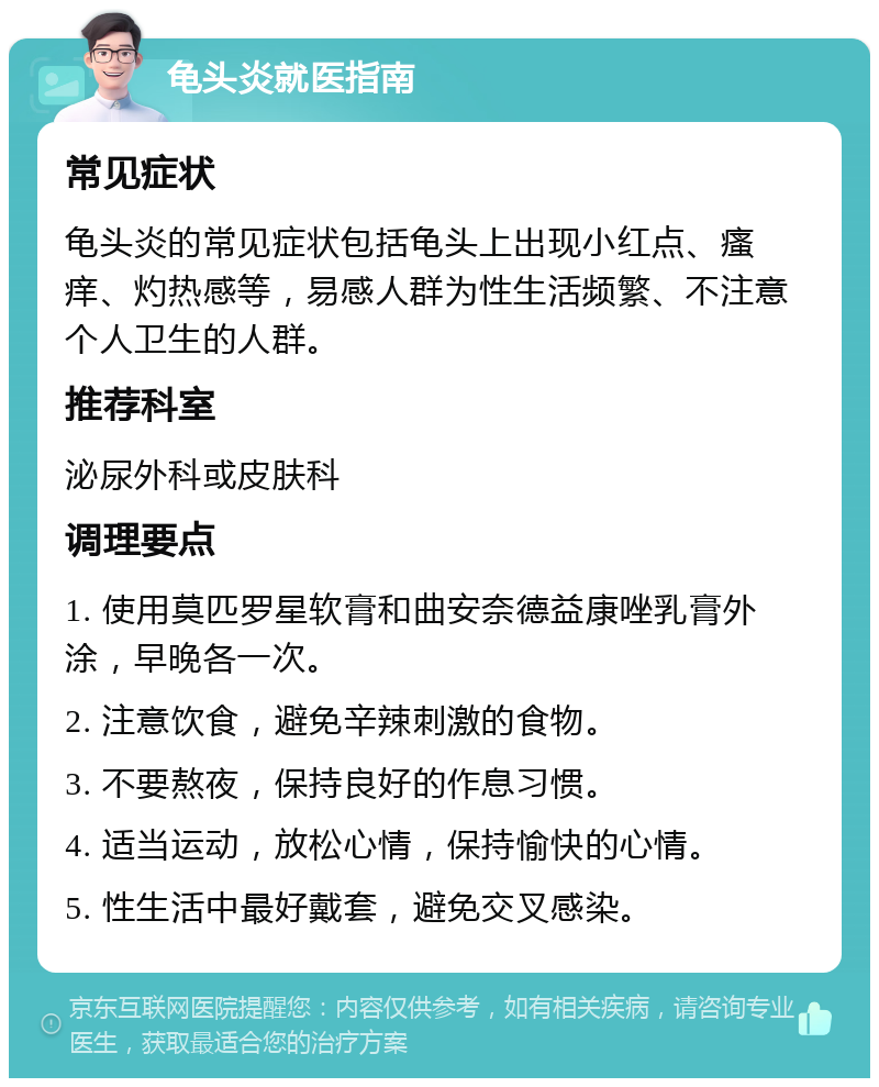 龟头炎就医指南 常见症状 龟头炎的常见症状包括龟头上出现小红点、瘙痒、灼热感等，易感人群为性生活频繁、不注意个人卫生的人群。 推荐科室 泌尿外科或皮肤科 调理要点 1. 使用莫匹罗星软膏和曲安奈德益康唑乳膏外涂，早晚各一次。 2. 注意饮食，避免辛辣刺激的食物。 3. 不要熬夜，保持良好的作息习惯。 4. 适当运动，放松心情，保持愉快的心情。 5. 性生活中最好戴套，避免交叉感染。