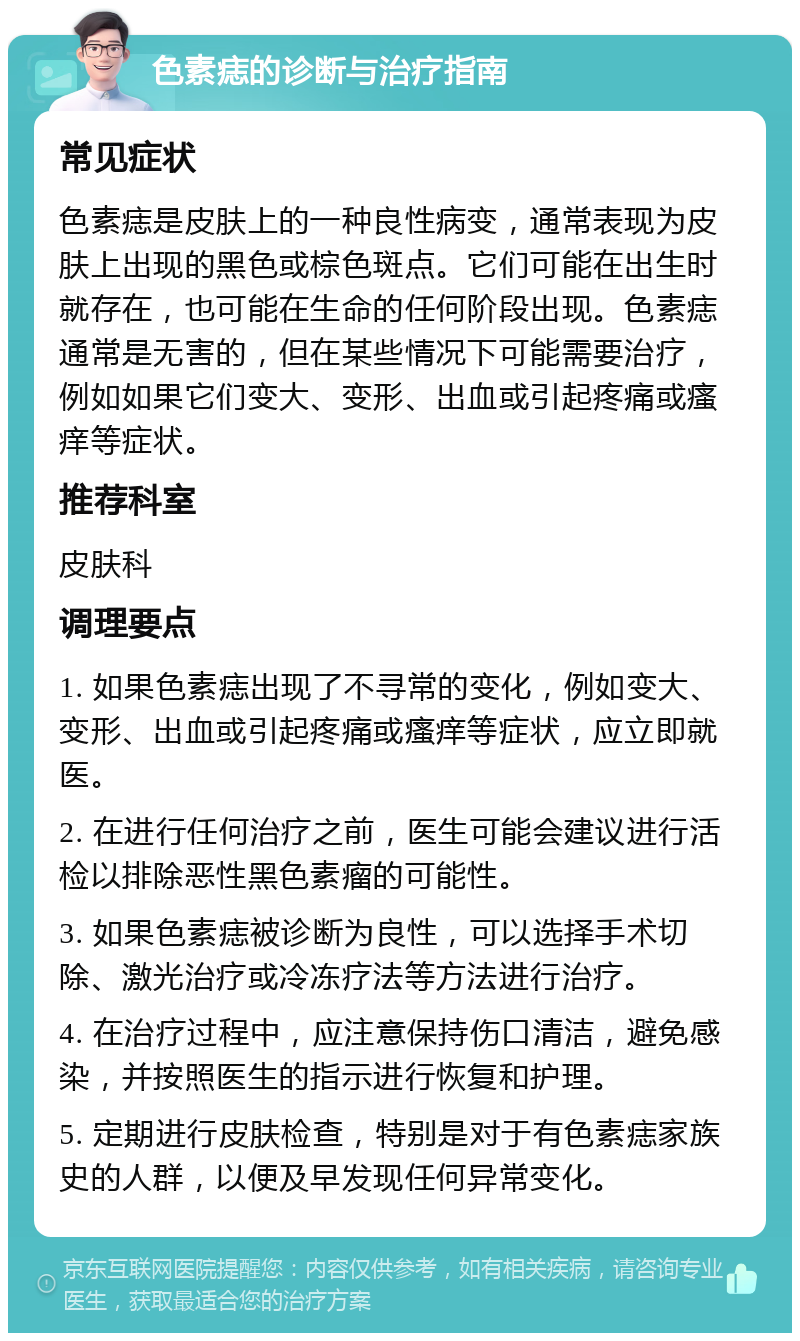 色素痣的诊断与治疗指南 常见症状 色素痣是皮肤上的一种良性病变，通常表现为皮肤上出现的黑色或棕色斑点。它们可能在出生时就存在，也可能在生命的任何阶段出现。色素痣通常是无害的，但在某些情况下可能需要治疗，例如如果它们变大、变形、出血或引起疼痛或瘙痒等症状。 推荐科室 皮肤科 调理要点 1. 如果色素痣出现了不寻常的变化，例如变大、变形、出血或引起疼痛或瘙痒等症状，应立即就医。 2. 在进行任何治疗之前，医生可能会建议进行活检以排除恶性黑色素瘤的可能性。 3. 如果色素痣被诊断为良性，可以选择手术切除、激光治疗或冷冻疗法等方法进行治疗。 4. 在治疗过程中，应注意保持伤口清洁，避免感染，并按照医生的指示进行恢复和护理。 5. 定期进行皮肤检查，特别是对于有色素痣家族史的人群，以便及早发现任何异常变化。