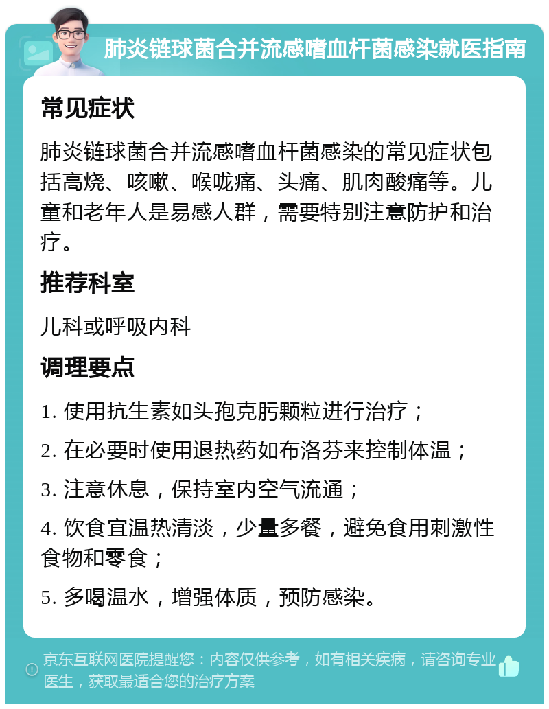 肺炎链球菌合并流感嗜血杆菌感染就医指南 常见症状 肺炎链球菌合并流感嗜血杆菌感染的常见症状包括高烧、咳嗽、喉咙痛、头痛、肌肉酸痛等。儿童和老年人是易感人群，需要特别注意防护和治疗。 推荐科室 儿科或呼吸内科 调理要点 1. 使用抗生素如头孢克肟颗粒进行治疗； 2. 在必要时使用退热药如布洛芬来控制体温； 3. 注意休息，保持室内空气流通； 4. 饮食宜温热清淡，少量多餐，避免食用刺激性食物和零食； 5. 多喝温水，增强体质，预防感染。