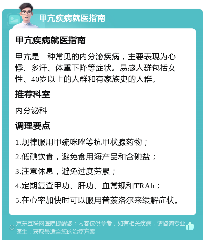 甲亢疾病就医指南 甲亢疾病就医指南 甲亢是一种常见的内分泌疾病，主要表现为心悸、多汗、体重下降等症状。易感人群包括女性、40岁以上的人群和有家族史的人群。 推荐科室 内分泌科 调理要点 1.规律服用甲巯咪唑等抗甲状腺药物； 2.低碘饮食，避免食用海产品和含碘盐； 3.注意休息，避免过度劳累； 4.定期复查甲功、肝功、血常规和TRAb； 5.在心率加快时可以服用普萘洛尔来缓解症状。