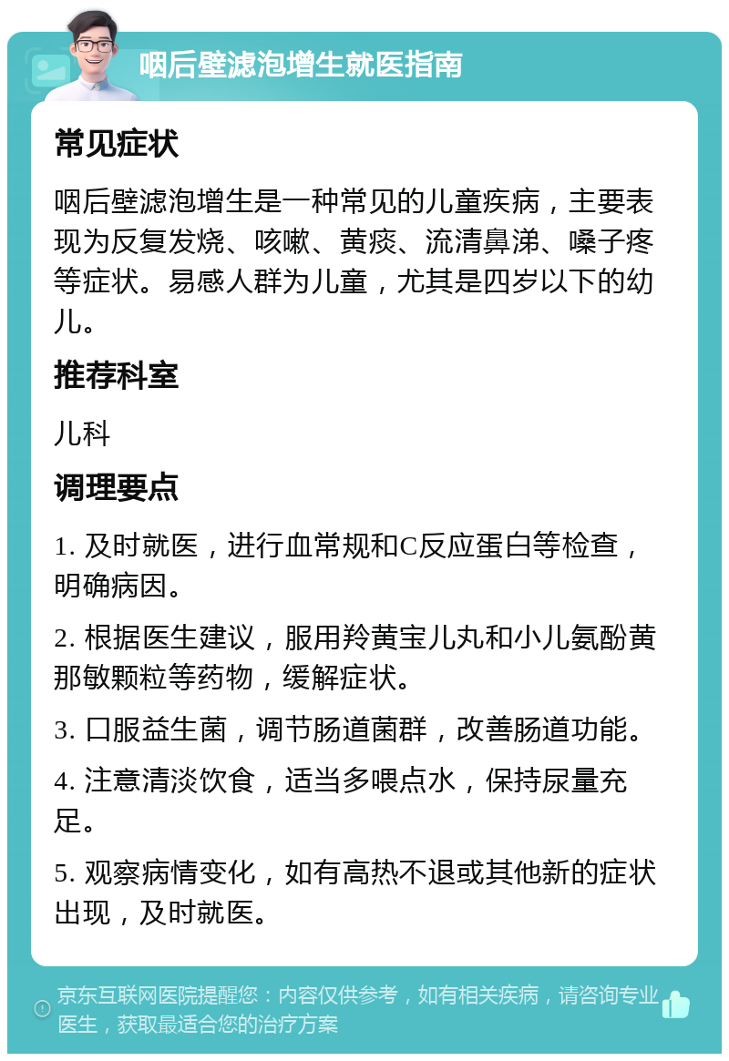 咽后壁滤泡增生就医指南 常见症状 咽后壁滤泡增生是一种常见的儿童疾病，主要表现为反复发烧、咳嗽、黄痰、流清鼻涕、嗓子疼等症状。易感人群为儿童，尤其是四岁以下的幼儿。 推荐科室 儿科 调理要点 1. 及时就医，进行血常规和C反应蛋白等检查，明确病因。 2. 根据医生建议，服用羚黄宝儿丸和小儿氨酚黄那敏颗粒等药物，缓解症状。 3. 口服益生菌，调节肠道菌群，改善肠道功能。 4. 注意清淡饮食，适当多喂点水，保持尿量充足。 5. 观察病情变化，如有高热不退或其他新的症状出现，及时就医。