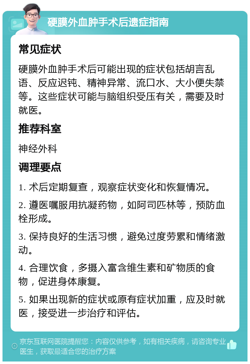 硬膜外血肿手术后遗症指南 常见症状 硬膜外血肿手术后可能出现的症状包括胡言乱语、反应迟钝、精神异常、流口水、大小便失禁等。这些症状可能与脑组织受压有关，需要及时就医。 推荐科室 神经外科 调理要点 1. 术后定期复查，观察症状变化和恢复情况。 2. 遵医嘱服用抗凝药物，如阿司匹林等，预防血栓形成。 3. 保持良好的生活习惯，避免过度劳累和情绪激动。 4. 合理饮食，多摄入富含维生素和矿物质的食物，促进身体康复。 5. 如果出现新的症状或原有症状加重，应及时就医，接受进一步治疗和评估。