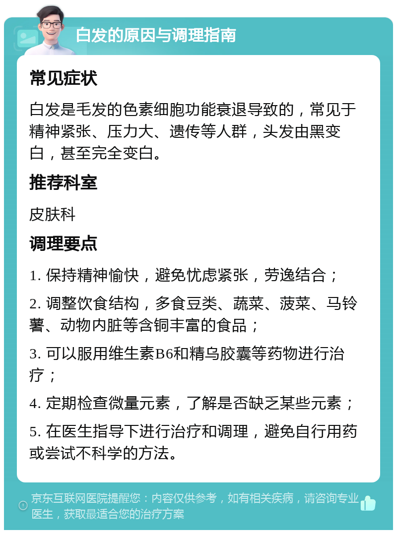 白发的原因与调理指南 常见症状 白发是毛发的色素细胞功能衰退导致的，常见于精神紧张、压力大、遗传等人群，头发由黑变白，甚至完全变白。 推荐科室 皮肤科 调理要点 1. 保持精神愉快，避免忧虑紧张，劳逸结合； 2. 调整饮食结构，多食豆类、蔬菜、菠菜、马铃薯、动物内脏等含铜丰富的食品； 3. 可以服用维生素B6和精乌胶囊等药物进行治疗； 4. 定期检查微量元素，了解是否缺乏某些元素； 5. 在医生指导下进行治疗和调理，避免自行用药或尝试不科学的方法。