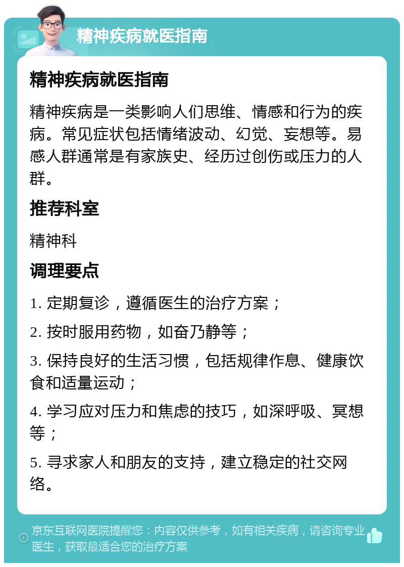 精神疾病就医指南 精神疾病就医指南 精神疾病是一类影响人们思维、情感和行为的疾病。常见症状包括情绪波动、幻觉、妄想等。易感人群通常是有家族史、经历过创伤或压力的人群。 推荐科室 精神科 调理要点 1. 定期复诊，遵循医生的治疗方案； 2. 按时服用药物，如奋乃静等； 3. 保持良好的生活习惯，包括规律作息、健康饮食和适量运动； 4. 学习应对压力和焦虑的技巧，如深呼吸、冥想等； 5. 寻求家人和朋友的支持，建立稳定的社交网络。