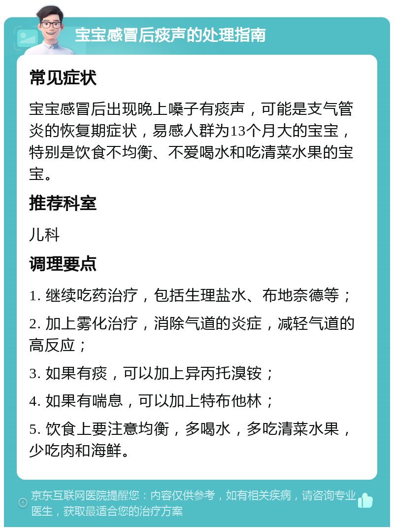 宝宝感冒后痰声的处理指南 常见症状 宝宝感冒后出现晚上嗓子有痰声，可能是支气管炎的恢复期症状，易感人群为13个月大的宝宝，特别是饮食不均衡、不爱喝水和吃清菜水果的宝宝。 推荐科室 儿科 调理要点 1. 继续吃药治疗，包括生理盐水、布地奈德等； 2. 加上雾化治疗，消除气道的炎症，减轻气道的高反应； 3. 如果有痰，可以加上异丙托溴铵； 4. 如果有喘息，可以加上特布他林； 5. 饮食上要注意均衡，多喝水，多吃清菜水果，少吃肉和海鲜。