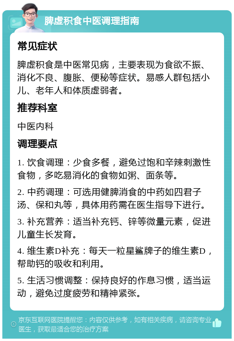 脾虚积食中医调理指南 常见症状 脾虚积食是中医常见病，主要表现为食欲不振、消化不良、腹胀、便秘等症状。易感人群包括小儿、老年人和体质虚弱者。 推荐科室 中医内科 调理要点 1. 饮食调理：少食多餐，避免过饱和辛辣刺激性食物，多吃易消化的食物如粥、面条等。 2. 中药调理：可选用健脾消食的中药如四君子汤、保和丸等，具体用药需在医生指导下进行。 3. 补充营养：适当补充钙、锌等微量元素，促进儿童生长发育。 4. 维生素D补充：每天一粒星鲨牌子的维生素D，帮助钙的吸收和利用。 5. 生活习惯调整：保持良好的作息习惯，适当运动，避免过度疲劳和精神紧张。