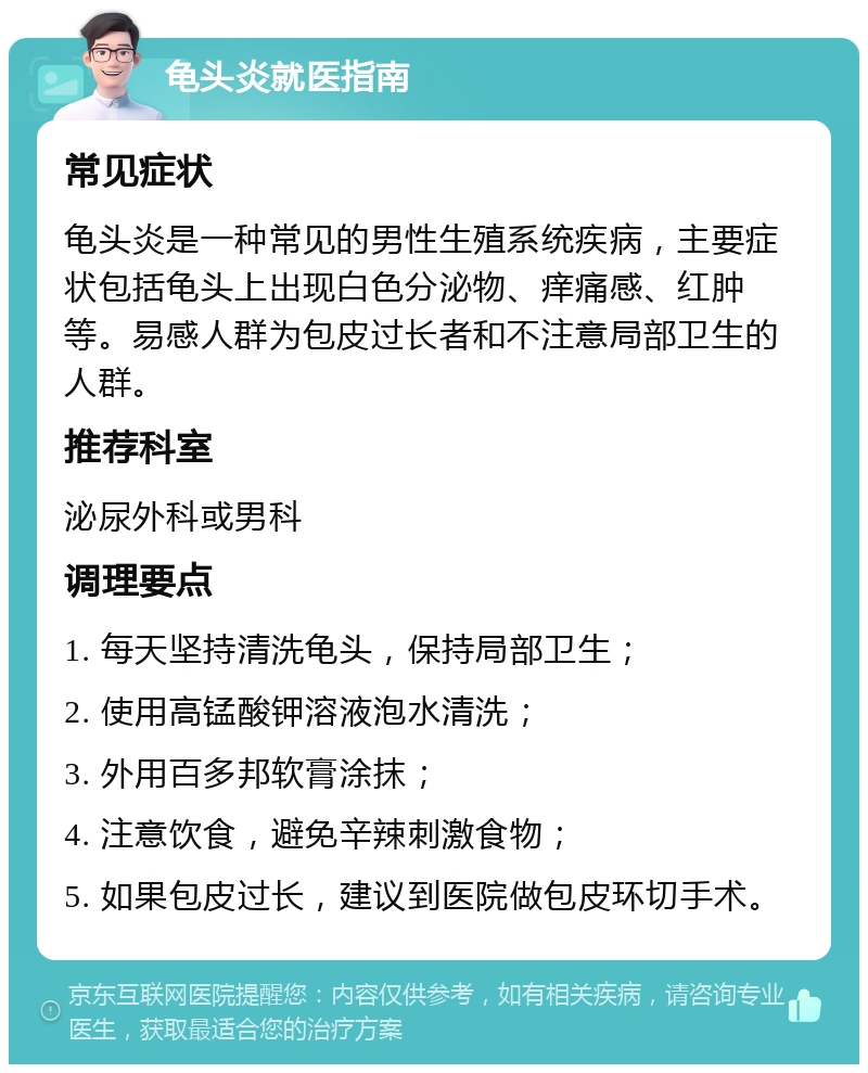 龟头炎就医指南 常见症状 龟头炎是一种常见的男性生殖系统疾病，主要症状包括龟头上出现白色分泌物、痒痛感、红肿等。易感人群为包皮过长者和不注意局部卫生的人群。 推荐科室 泌尿外科或男科 调理要点 1. 每天坚持清洗龟头，保持局部卫生； 2. 使用高锰酸钾溶液泡水清洗； 3. 外用百多邦软膏涂抹； 4. 注意饮食，避免辛辣刺激食物； 5. 如果包皮过长，建议到医院做包皮环切手术。