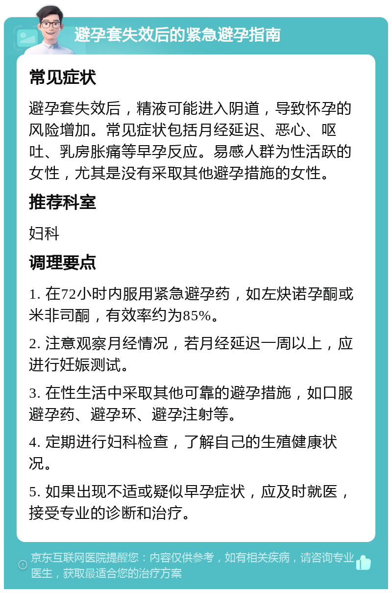 避孕套失效后的紧急避孕指南 常见症状 避孕套失效后，精液可能进入阴道，导致怀孕的风险增加。常见症状包括月经延迟、恶心、呕吐、乳房胀痛等早孕反应。易感人群为性活跃的女性，尤其是没有采取其他避孕措施的女性。 推荐科室 妇科 调理要点 1. 在72小时内服用紧急避孕药，如左炔诺孕酮或米非司酮，有效率约为85%。 2. 注意观察月经情况，若月经延迟一周以上，应进行妊娠测试。 3. 在性生活中采取其他可靠的避孕措施，如口服避孕药、避孕环、避孕注射等。 4. 定期进行妇科检查，了解自己的生殖健康状况。 5. 如果出现不适或疑似早孕症状，应及时就医，接受专业的诊断和治疗。