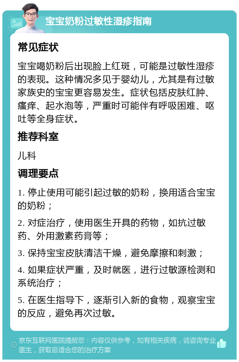 宝宝奶粉过敏性湿疹指南 常见症状 宝宝喝奶粉后出现脸上红斑，可能是过敏性湿疹的表现。这种情况多见于婴幼儿，尤其是有过敏家族史的宝宝更容易发生。症状包括皮肤红肿、瘙痒、起水泡等，严重时可能伴有呼吸困难、呕吐等全身症状。 推荐科室 儿科 调理要点 1. 停止使用可能引起过敏的奶粉，换用适合宝宝的奶粉； 2. 对症治疗，使用医生开具的药物，如抗过敏药、外用激素药膏等； 3. 保持宝宝皮肤清洁干燥，避免摩擦和刺激； 4. 如果症状严重，及时就医，进行过敏源检测和系统治疗； 5. 在医生指导下，逐渐引入新的食物，观察宝宝的反应，避免再次过敏。