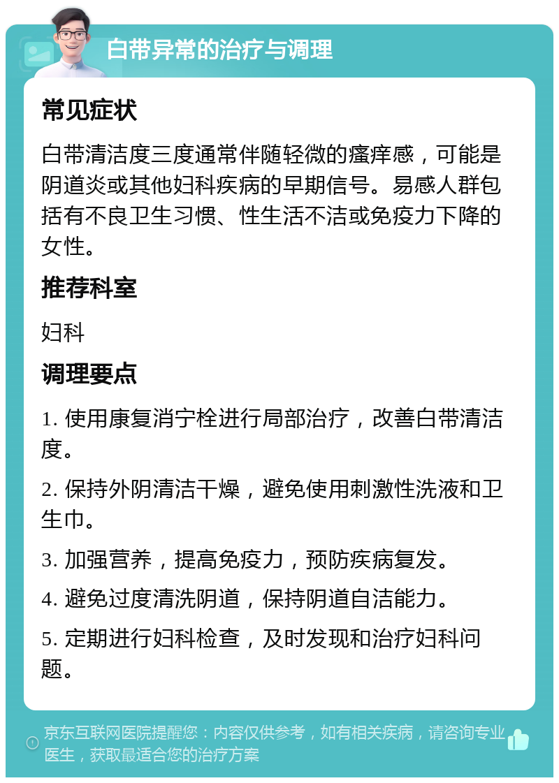 白带异常的治疗与调理 常见症状 白带清洁度三度通常伴随轻微的瘙痒感，可能是阴道炎或其他妇科疾病的早期信号。易感人群包括有不良卫生习惯、性生活不洁或免疫力下降的女性。 推荐科室 妇科 调理要点 1. 使用康复消宁栓进行局部治疗，改善白带清洁度。 2. 保持外阴清洁干燥，避免使用刺激性洗液和卫生巾。 3. 加强营养，提高免疫力，预防疾病复发。 4. 避免过度清洗阴道，保持阴道自洁能力。 5. 定期进行妇科检查，及时发现和治疗妇科问题。