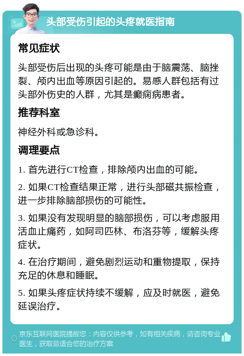 头部受伤引起的头疼就医指南 常见症状 头部受伤后出现的头疼可能是由于脑震荡、脑挫裂、颅内出血等原因引起的。易感人群包括有过头部外伤史的人群，尤其是癫痫病患者。 推荐科室 神经外科或急诊科。 调理要点 1. 首先进行CT检查，排除颅内出血的可能。 2. 如果CT检查结果正常，进行头部磁共振检查，进一步排除脑部损伤的可能性。 3. 如果没有发现明显的脑部损伤，可以考虑服用活血止痛药，如阿司匹林、布洛芬等，缓解头疼症状。 4. 在治疗期间，避免剧烈运动和重物提取，保持充足的休息和睡眠。 5. 如果头疼症状持续不缓解，应及时就医，避免延误治疗。