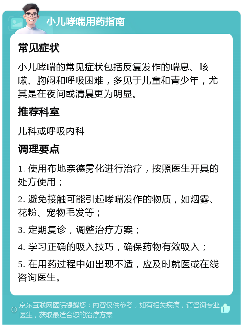 小儿哮喘用药指南 常见症状 小儿哮喘的常见症状包括反复发作的喘息、咳嗽、胸闷和呼吸困难，多见于儿童和青少年，尤其是在夜间或清晨更为明显。 推荐科室 儿科或呼吸内科 调理要点 1. 使用布地奈德雾化进行治疗，按照医生开具的处方使用； 2. 避免接触可能引起哮喘发作的物质，如烟雾、花粉、宠物毛发等； 3. 定期复诊，调整治疗方案； 4. 学习正确的吸入技巧，确保药物有效吸入； 5. 在用药过程中如出现不适，应及时就医或在线咨询医生。