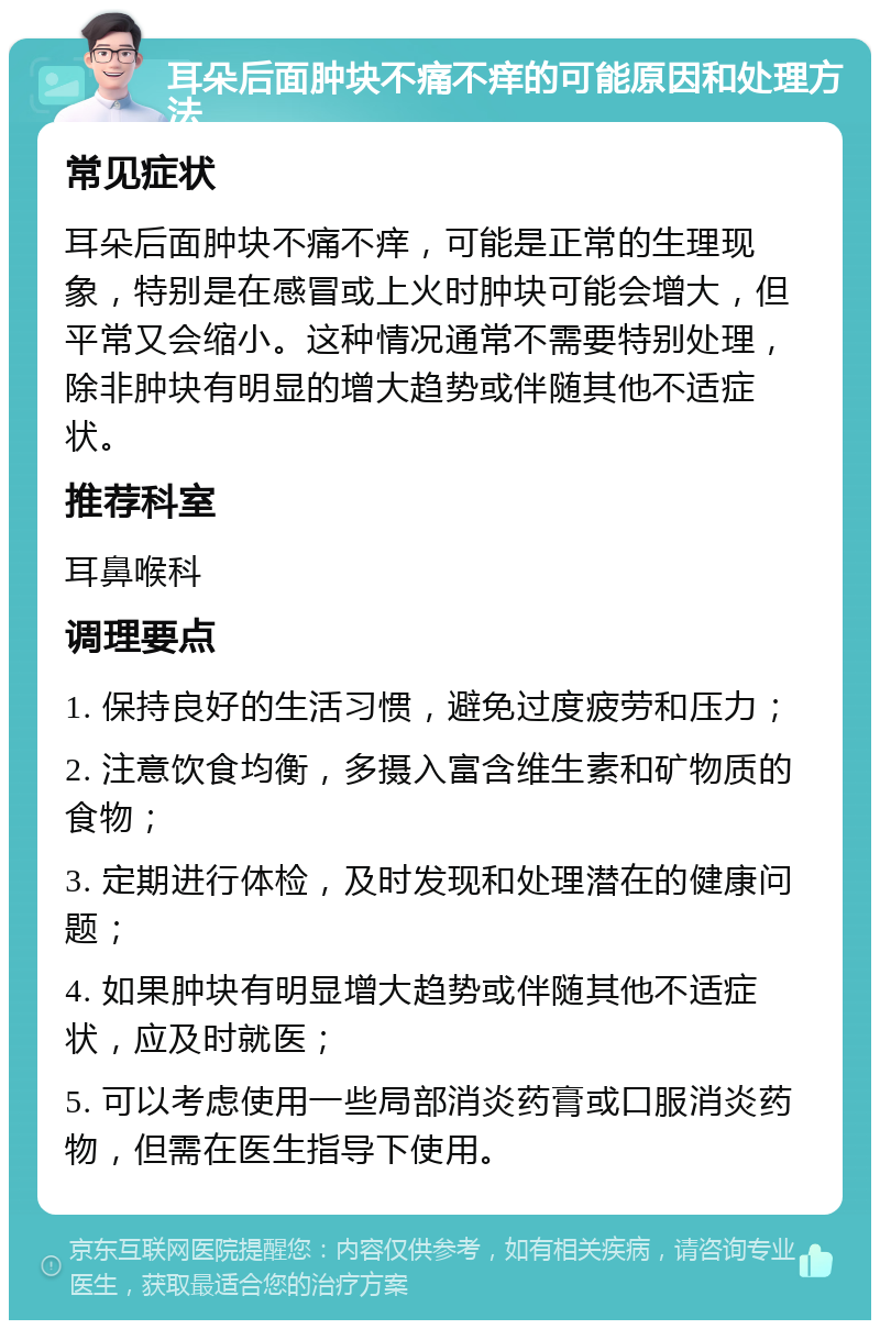 耳朵后面肿块不痛不痒的可能原因和处理方法 常见症状 耳朵后面肿块不痛不痒，可能是正常的生理现象，特别是在感冒或上火时肿块可能会增大，但平常又会缩小。这种情况通常不需要特别处理，除非肿块有明显的增大趋势或伴随其他不适症状。 推荐科室 耳鼻喉科 调理要点 1. 保持良好的生活习惯，避免过度疲劳和压力； 2. 注意饮食均衡，多摄入富含维生素和矿物质的食物； 3. 定期进行体检，及时发现和处理潜在的健康问题； 4. 如果肿块有明显增大趋势或伴随其他不适症状，应及时就医； 5. 可以考虑使用一些局部消炎药膏或口服消炎药物，但需在医生指导下使用。