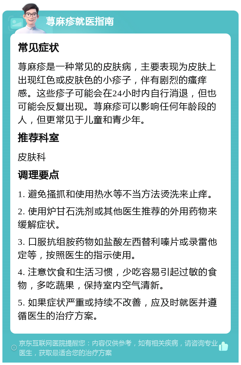 荨麻疹就医指南 常见症状 荨麻疹是一种常见的皮肤病，主要表现为皮肤上出现红色或皮肤色的小疹子，伴有剧烈的瘙痒感。这些疹子可能会在24小时内自行消退，但也可能会反复出现。荨麻疹可以影响任何年龄段的人，但更常见于儿童和青少年。 推荐科室 皮肤科 调理要点 1. 避免搔抓和使用热水等不当方法烫洗来止痒。 2. 使用炉甘石洗剂或其他医生推荐的外用药物来缓解症状。 3. 口服抗组胺药物如盐酸左西替利嗪片或录雷他定等，按照医生的指示使用。 4. 注意饮食和生活习惯，少吃容易引起过敏的食物，多吃蔬果，保持室内空气清新。 5. 如果症状严重或持续不改善，应及时就医并遵循医生的治疗方案。