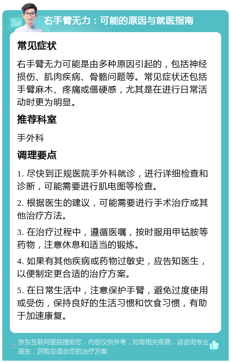 右手臂无力：可能的原因与就医指南 常见症状 右手臂无力可能是由多种原因引起的，包括神经损伤、肌肉疾病、骨骼问题等。常见症状还包括手臂麻木、疼痛或僵硬感，尤其是在进行日常活动时更为明显。 推荐科室 手外科 调理要点 1. 尽快到正规医院手外科就诊，进行详细检查和诊断，可能需要进行肌电图等检查。 2. 根据医生的建议，可能需要进行手术治疗或其他治疗方法。 3. 在治疗过程中，遵循医嘱，按时服用甲钴胺等药物，注意休息和适当的锻炼。 4. 如果有其他疾病或药物过敏史，应告知医生，以便制定更合适的治疗方案。 5. 在日常生活中，注意保护手臂，避免过度使用或受伤，保持良好的生活习惯和饮食习惯，有助于加速康复。