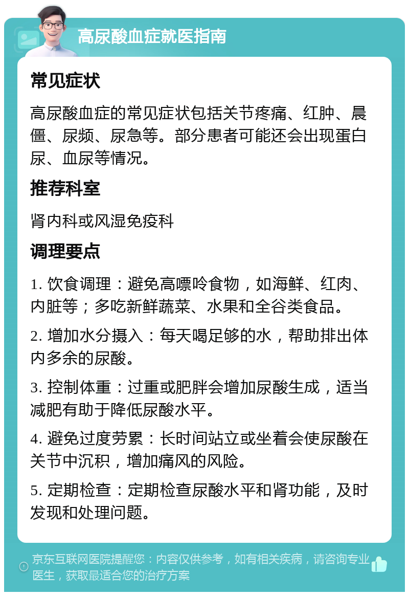 高尿酸血症就医指南 常见症状 高尿酸血症的常见症状包括关节疼痛、红肿、晨僵、尿频、尿急等。部分患者可能还会出现蛋白尿、血尿等情况。 推荐科室 肾内科或风湿免疫科 调理要点 1. 饮食调理：避免高嘌呤食物，如海鲜、红肉、内脏等；多吃新鲜蔬菜、水果和全谷类食品。 2. 增加水分摄入：每天喝足够的水，帮助排出体内多余的尿酸。 3. 控制体重：过重或肥胖会增加尿酸生成，适当减肥有助于降低尿酸水平。 4. 避免过度劳累：长时间站立或坐着会使尿酸在关节中沉积，增加痛风的风险。 5. 定期检查：定期检查尿酸水平和肾功能，及时发现和处理问题。