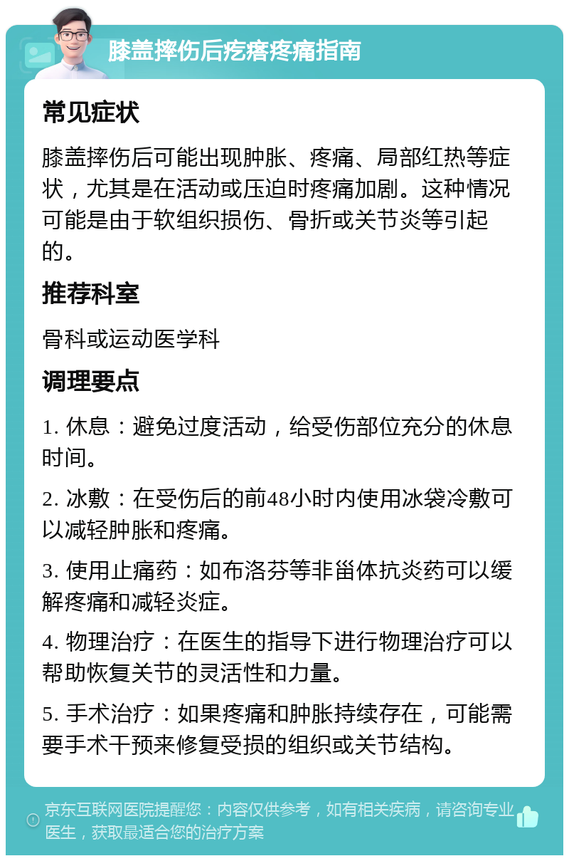 膝盖摔伤后疙瘩疼痛指南 常见症状 膝盖摔伤后可能出现肿胀、疼痛、局部红热等症状，尤其是在活动或压迫时疼痛加剧。这种情况可能是由于软组织损伤、骨折或关节炎等引起的。 推荐科室 骨科或运动医学科 调理要点 1. 休息：避免过度活动，给受伤部位充分的休息时间。 2. 冰敷：在受伤后的前48小时内使用冰袋冷敷可以减轻肿胀和疼痛。 3. 使用止痛药：如布洛芬等非甾体抗炎药可以缓解疼痛和减轻炎症。 4. 物理治疗：在医生的指导下进行物理治疗可以帮助恢复关节的灵活性和力量。 5. 手术治疗：如果疼痛和肿胀持续存在，可能需要手术干预来修复受损的组织或关节结构。