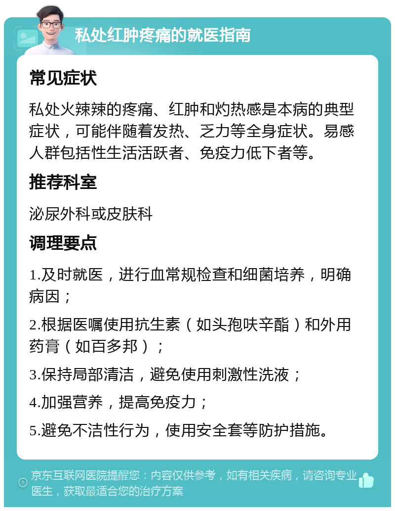 私处红肿疼痛的就医指南 常见症状 私处火辣辣的疼痛、红肿和灼热感是本病的典型症状，可能伴随着发热、乏力等全身症状。易感人群包括性生活活跃者、免疫力低下者等。 推荐科室 泌尿外科或皮肤科 调理要点 1.及时就医，进行血常规检查和细菌培养，明确病因； 2.根据医嘱使用抗生素（如头孢呋辛酯）和外用药膏（如百多邦）； 3.保持局部清洁，避免使用刺激性洗液； 4.加强营养，提高免疫力； 5.避免不洁性行为，使用安全套等防护措施。