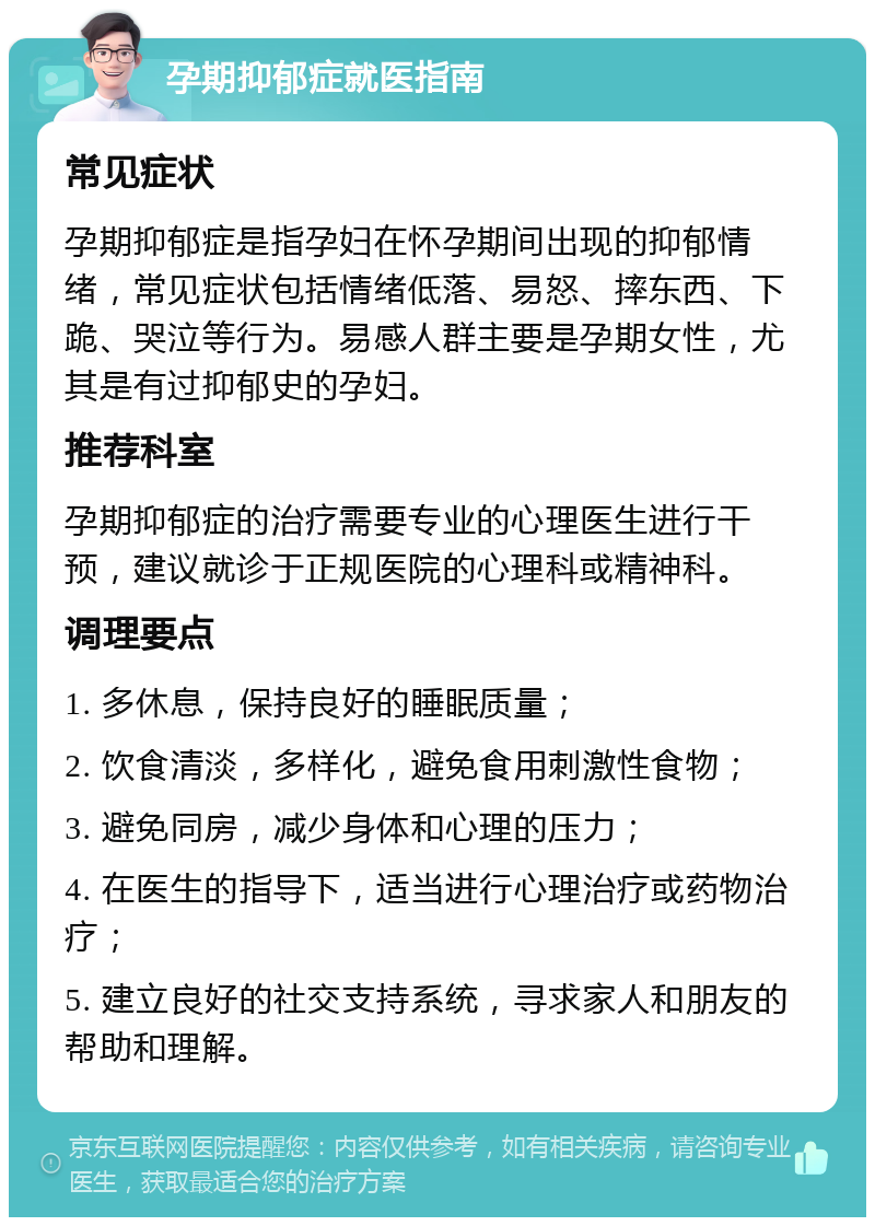 孕期抑郁症就医指南 常见症状 孕期抑郁症是指孕妇在怀孕期间出现的抑郁情绪，常见症状包括情绪低落、易怒、摔东西、下跪、哭泣等行为。易感人群主要是孕期女性，尤其是有过抑郁史的孕妇。 推荐科室 孕期抑郁症的治疗需要专业的心理医生进行干预，建议就诊于正规医院的心理科或精神科。 调理要点 1. 多休息，保持良好的睡眠质量； 2. 饮食清淡，多样化，避免食用刺激性食物； 3. 避免同房，减少身体和心理的压力； 4. 在医生的指导下，适当进行心理治疗或药物治疗； 5. 建立良好的社交支持系统，寻求家人和朋友的帮助和理解。