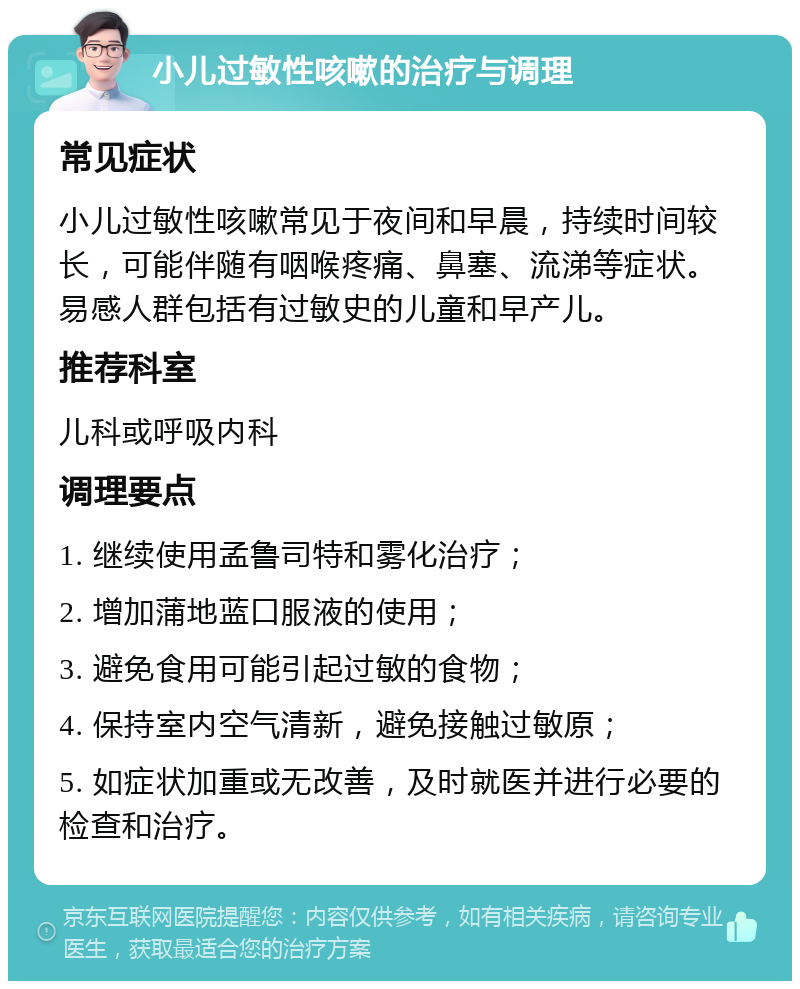 小儿过敏性咳嗽的治疗与调理 常见症状 小儿过敏性咳嗽常见于夜间和早晨，持续时间较长，可能伴随有咽喉疼痛、鼻塞、流涕等症状。易感人群包括有过敏史的儿童和早产儿。 推荐科室 儿科或呼吸内科 调理要点 1. 继续使用孟鲁司特和雾化治疗； 2. 增加蒲地蓝口服液的使用； 3. 避免食用可能引起过敏的食物； 4. 保持室内空气清新，避免接触过敏原； 5. 如症状加重或无改善，及时就医并进行必要的检查和治疗。