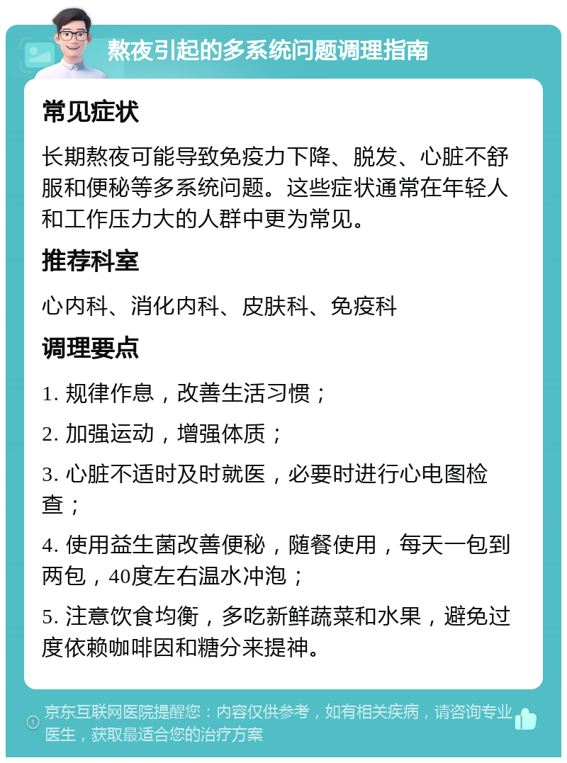 熬夜引起的多系统问题调理指南 常见症状 长期熬夜可能导致免疫力下降、脱发、心脏不舒服和便秘等多系统问题。这些症状通常在年轻人和工作压力大的人群中更为常见。 推荐科室 心内科、消化内科、皮肤科、免疫科 调理要点 1. 规律作息，改善生活习惯； 2. 加强运动，增强体质； 3. 心脏不适时及时就医，必要时进行心电图检查； 4. 使用益生菌改善便秘，随餐使用，每天一包到两包，40度左右温水冲泡； 5. 注意饮食均衡，多吃新鲜蔬菜和水果，避免过度依赖咖啡因和糖分来提神。