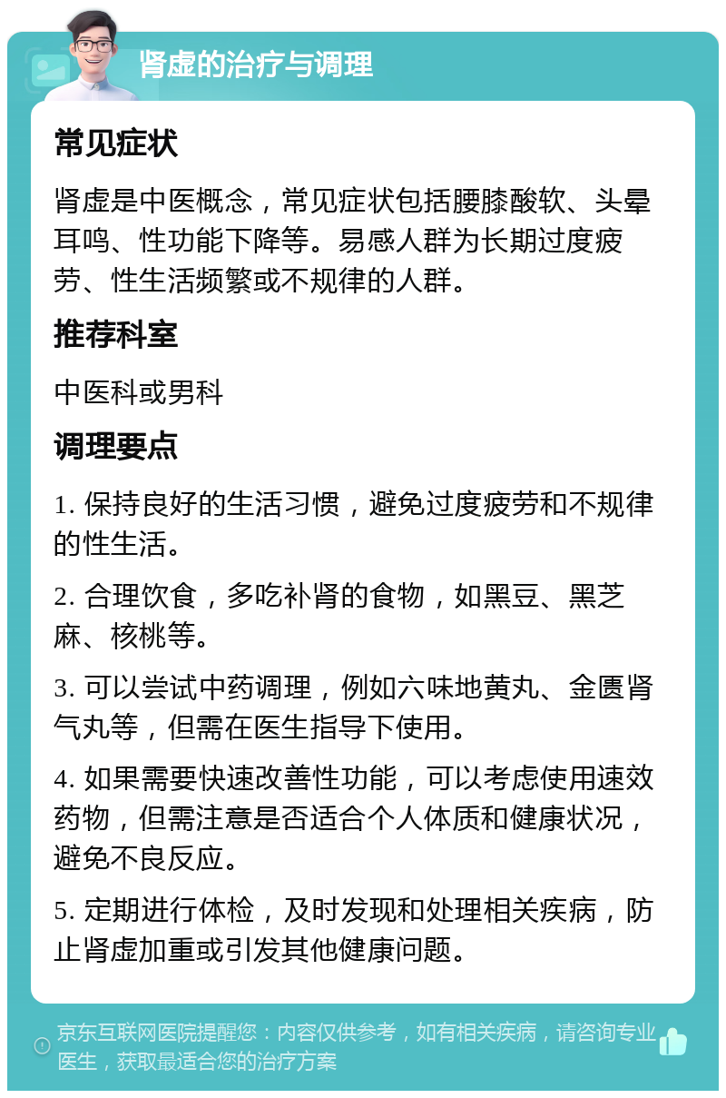 肾虚的治疗与调理 常见症状 肾虚是中医概念，常见症状包括腰膝酸软、头晕耳鸣、性功能下降等。易感人群为长期过度疲劳、性生活频繁或不规律的人群。 推荐科室 中医科或男科 调理要点 1. 保持良好的生活习惯，避免过度疲劳和不规律的性生活。 2. 合理饮食，多吃补肾的食物，如黑豆、黑芝麻、核桃等。 3. 可以尝试中药调理，例如六味地黄丸、金匮肾气丸等，但需在医生指导下使用。 4. 如果需要快速改善性功能，可以考虑使用速效药物，但需注意是否适合个人体质和健康状况，避免不良反应。 5. 定期进行体检，及时发现和处理相关疾病，防止肾虚加重或引发其他健康问题。