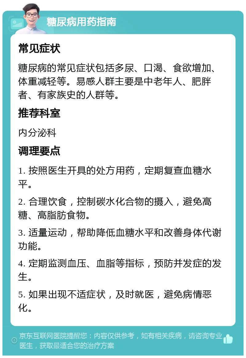 糖尿病用药指南 常见症状 糖尿病的常见症状包括多尿、口渴、食欲增加、体重减轻等。易感人群主要是中老年人、肥胖者、有家族史的人群等。 推荐科室 内分泌科 调理要点 1. 按照医生开具的处方用药，定期复查血糖水平。 2. 合理饮食，控制碳水化合物的摄入，避免高糖、高脂肪食物。 3. 适量运动，帮助降低血糖水平和改善身体代谢功能。 4. 定期监测血压、血脂等指标，预防并发症的发生。 5. 如果出现不适症状，及时就医，避免病情恶化。