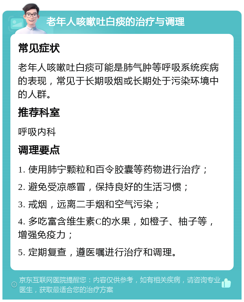 老年人咳嗽吐白痰的治疗与调理 常见症状 老年人咳嗽吐白痰可能是肺气肿等呼吸系统疾病的表现，常见于长期吸烟或长期处于污染环境中的人群。 推荐科室 呼吸内科 调理要点 1. 使用肺宁颗粒和百令胶囊等药物进行治疗； 2. 避免受凉感冒，保持良好的生活习惯； 3. 戒烟，远离二手烟和空气污染； 4. 多吃富含维生素C的水果，如橙子、柚子等，增强免疫力； 5. 定期复查，遵医嘱进行治疗和调理。