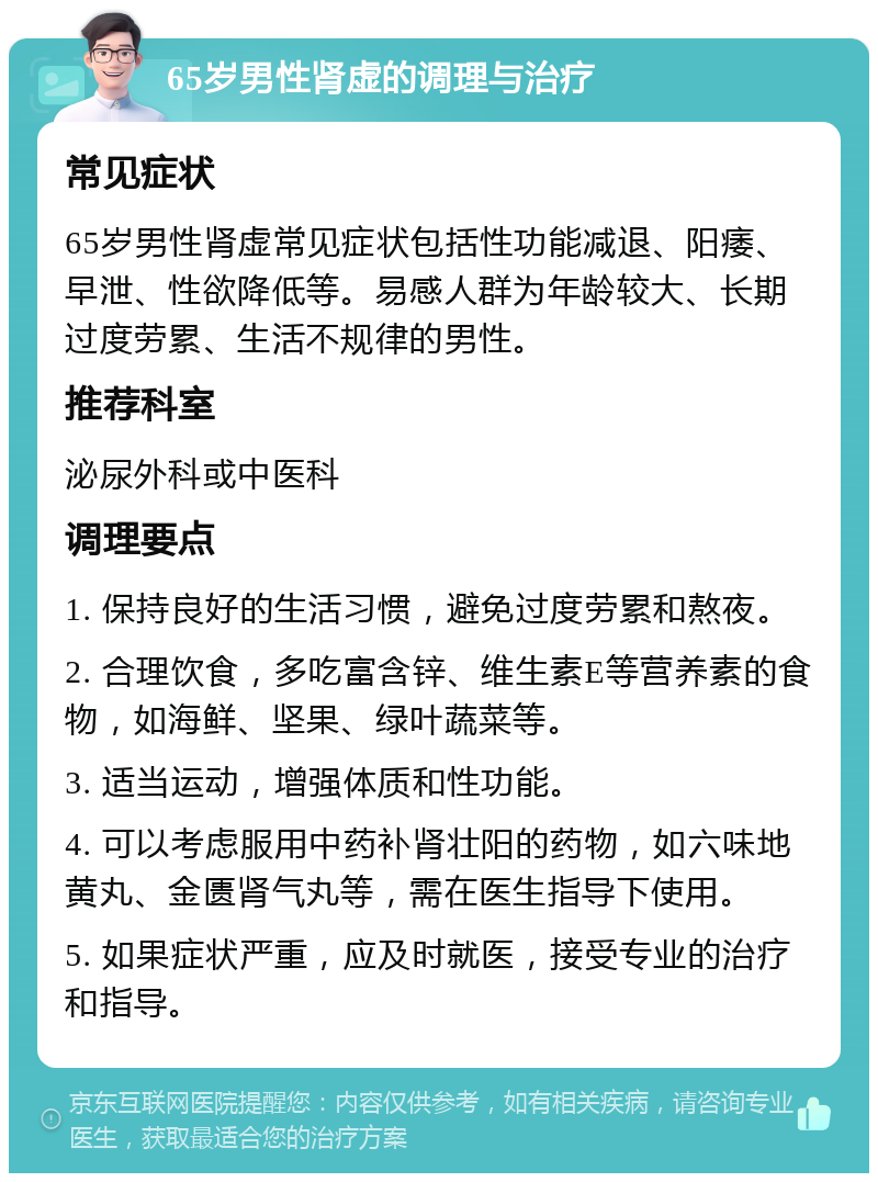 65岁男性肾虚的调理与治疗 常见症状 65岁男性肾虚常见症状包括性功能减退、阳痿、早泄、性欲降低等。易感人群为年龄较大、长期过度劳累、生活不规律的男性。 推荐科室 泌尿外科或中医科 调理要点 1. 保持良好的生活习惯，避免过度劳累和熬夜。 2. 合理饮食，多吃富含锌、维生素E等营养素的食物，如海鲜、坚果、绿叶蔬菜等。 3. 适当运动，增强体质和性功能。 4. 可以考虑服用中药补肾壮阳的药物，如六味地黄丸、金匮肾气丸等，需在医生指导下使用。 5. 如果症状严重，应及时就医，接受专业的治疗和指导。