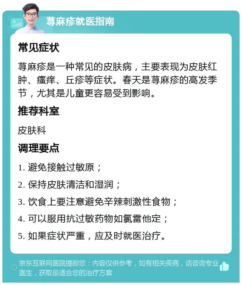 荨麻疹就医指南 常见症状 荨麻疹是一种常见的皮肤病，主要表现为皮肤红肿、瘙痒、丘疹等症状。春天是荨麻疹的高发季节，尤其是儿童更容易受到影响。 推荐科室 皮肤科 调理要点 1. 避免接触过敏原； 2. 保持皮肤清洁和湿润； 3. 饮食上要注意避免辛辣刺激性食物； 4. 可以服用抗过敏药物如氯雷他定； 5. 如果症状严重，应及时就医治疗。