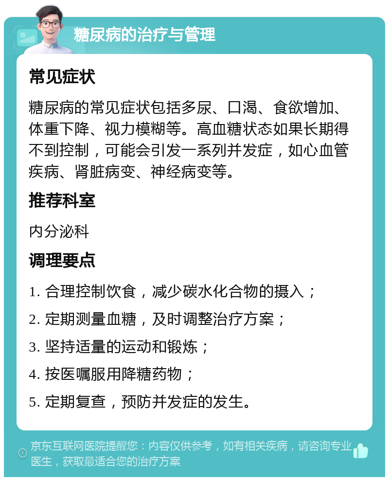 糖尿病的治疗与管理 常见症状 糖尿病的常见症状包括多尿、口渴、食欲增加、体重下降、视力模糊等。高血糖状态如果长期得不到控制，可能会引发一系列并发症，如心血管疾病、肾脏病变、神经病变等。 推荐科室 内分泌科 调理要点 1. 合理控制饮食，减少碳水化合物的摄入； 2. 定期测量血糖，及时调整治疗方案； 3. 坚持适量的运动和锻炼； 4. 按医嘱服用降糖药物； 5. 定期复查，预防并发症的发生。