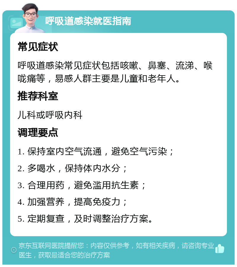 呼吸道感染就医指南 常见症状 呼吸道感染常见症状包括咳嗽、鼻塞、流涕、喉咙痛等，易感人群主要是儿童和老年人。 推荐科室 儿科或呼吸内科 调理要点 1. 保持室内空气流通，避免空气污染； 2. 多喝水，保持体内水分； 3. 合理用药，避免滥用抗生素； 4. 加强营养，提高免疫力； 5. 定期复查，及时调整治疗方案。