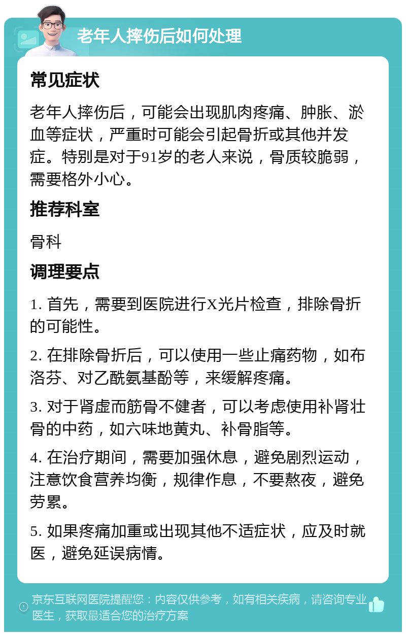 老年人摔伤后如何处理 常见症状 老年人摔伤后，可能会出现肌肉疼痛、肿胀、淤血等症状，严重时可能会引起骨折或其他并发症。特别是对于91岁的老人来说，骨质较脆弱，需要格外小心。 推荐科室 骨科 调理要点 1. 首先，需要到医院进行X光片检查，排除骨折的可能性。 2. 在排除骨折后，可以使用一些止痛药物，如布洛芬、对乙酰氨基酚等，来缓解疼痛。 3. 对于肾虚而筋骨不健者，可以考虑使用补肾壮骨的中药，如六味地黄丸、补骨脂等。 4. 在治疗期间，需要加强休息，避免剧烈运动，注意饮食营养均衡，规律作息，不要熬夜，避免劳累。 5. 如果疼痛加重或出现其他不适症状，应及时就医，避免延误病情。