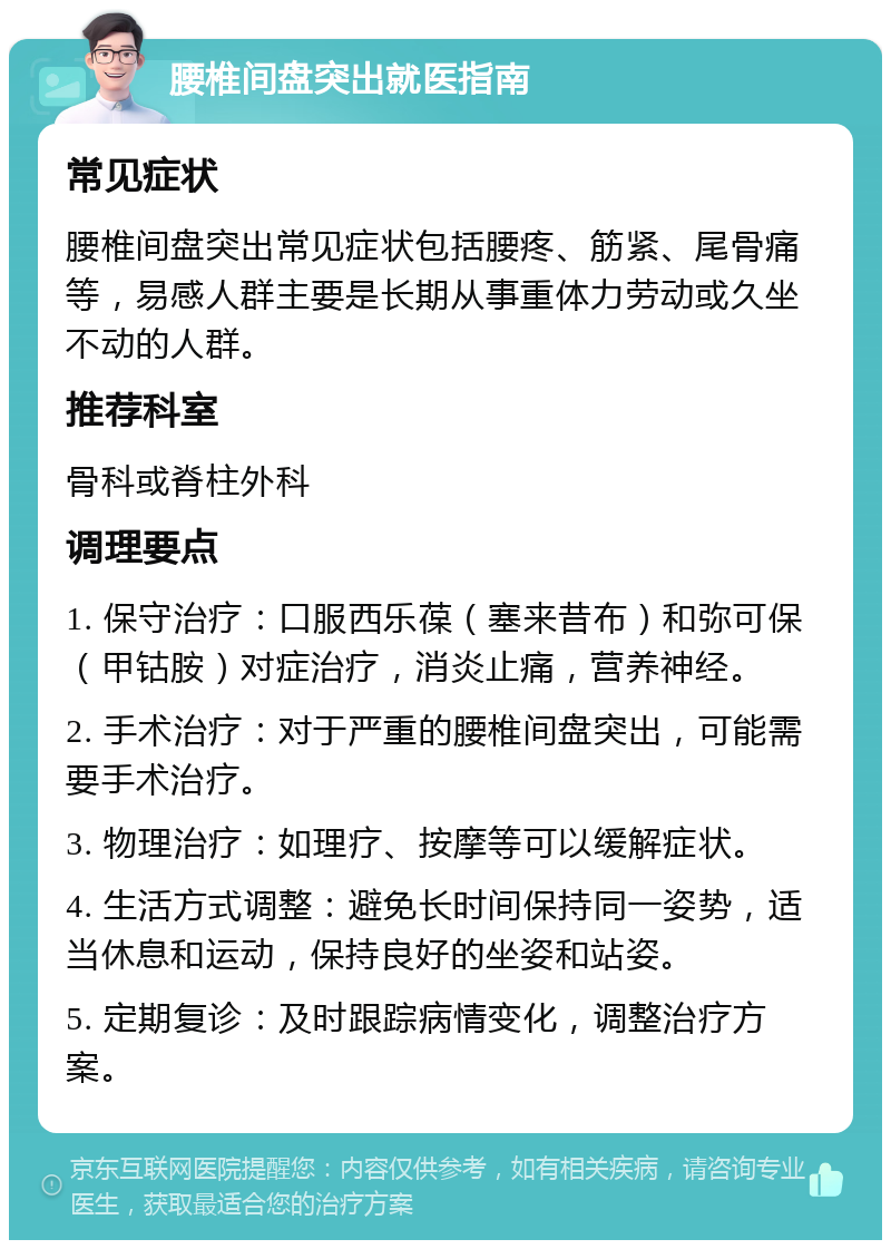 腰椎间盘突出就医指南 常见症状 腰椎间盘突出常见症状包括腰疼、筋紧、尾骨痛等，易感人群主要是长期从事重体力劳动或久坐不动的人群。 推荐科室 骨科或脊柱外科 调理要点 1. 保守治疗：口服西乐葆（塞来昔布）和弥可保（甲钴胺）对症治疗，消炎止痛，营养神经。 2. 手术治疗：对于严重的腰椎间盘突出，可能需要手术治疗。 3. 物理治疗：如理疗、按摩等可以缓解症状。 4. 生活方式调整：避免长时间保持同一姿势，适当休息和运动，保持良好的坐姿和站姿。 5. 定期复诊：及时跟踪病情变化，调整治疗方案。