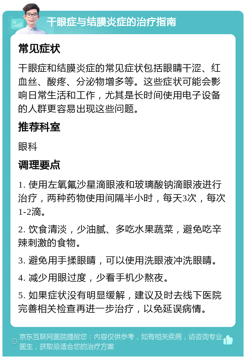 干眼症与结膜炎症的治疗指南 常见症状 干眼症和结膜炎症的常见症状包括眼睛干涩、红血丝、酸疼、分泌物增多等。这些症状可能会影响日常生活和工作，尤其是长时间使用电子设备的人群更容易出现这些问题。 推荐科室 眼科 调理要点 1. 使用左氧氟沙星滴眼液和玻璃酸钠滴眼液进行治疗，两种药物使用间隔半小时，每天3次，每次1-2滴。 2. 饮食清淡，少油腻、多吃水果蔬菜，避免吃辛辣刺激的食物。 3. 避免用手揉眼睛，可以使用洗眼液冲洗眼睛。 4. 减少用眼过度，少看手机少熬夜。 5. 如果症状没有明显缓解，建议及时去线下医院完善相关检查再进一步治疗，以免延误病情。