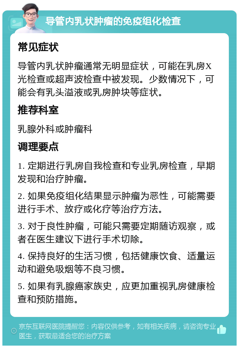 导管内乳状肿瘤的免疫组化检查 常见症状 导管内乳状肿瘤通常无明显症状，可能在乳房X光检查或超声波检查中被发现。少数情况下，可能会有乳头溢液或乳房肿块等症状。 推荐科室 乳腺外科或肿瘤科 调理要点 1. 定期进行乳房自我检查和专业乳房检查，早期发现和治疗肿瘤。 2. 如果免疫组化结果显示肿瘤为恶性，可能需要进行手术、放疗或化疗等治疗方法。 3. 对于良性肿瘤，可能只需要定期随访观察，或者在医生建议下进行手术切除。 4. 保持良好的生活习惯，包括健康饮食、适量运动和避免吸烟等不良习惯。 5. 如果有乳腺癌家族史，应更加重视乳房健康检查和预防措施。