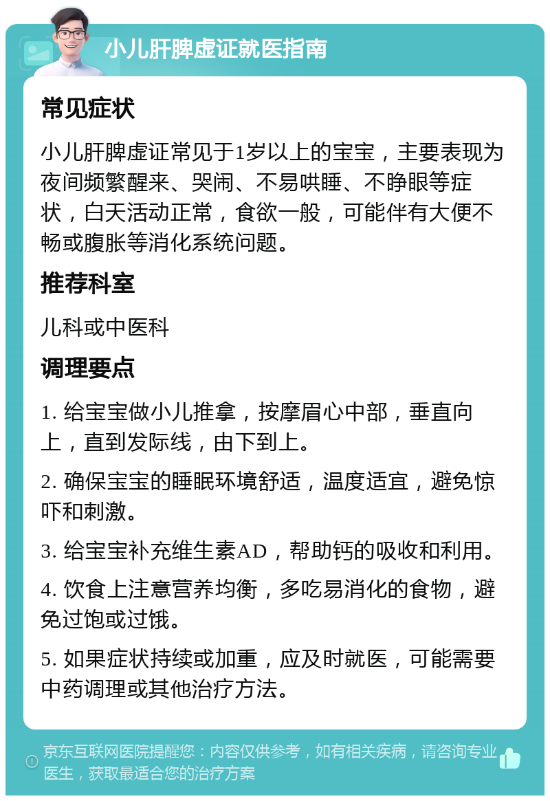 小儿肝脾虚证就医指南 常见症状 小儿肝脾虚证常见于1岁以上的宝宝，主要表现为夜间频繁醒来、哭闹、不易哄睡、不睁眼等症状，白天活动正常，食欲一般，可能伴有大便不畅或腹胀等消化系统问题。 推荐科室 儿科或中医科 调理要点 1. 给宝宝做小儿推拿，按摩眉心中部，垂直向上，直到发际线，由下到上。 2. 确保宝宝的睡眠环境舒适，温度适宜，避免惊吓和刺激。 3. 给宝宝补充维生素AD，帮助钙的吸收和利用。 4. 饮食上注意营养均衡，多吃易消化的食物，避免过饱或过饿。 5. 如果症状持续或加重，应及时就医，可能需要中药调理或其他治疗方法。