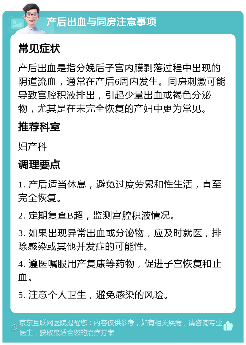 产后出血与同房注意事项 常见症状 产后出血是指分娩后子宫内膜剥落过程中出现的阴道流血，通常在产后6周内发生。同房刺激可能导致宫腔积液排出，引起少量出血或褐色分泌物，尤其是在未完全恢复的产妇中更为常见。 推荐科室 妇产科 调理要点 1. 产后适当休息，避免过度劳累和性生活，直至完全恢复。 2. 定期复查B超，监测宫腔积液情况。 3. 如果出现异常出血或分泌物，应及时就医，排除感染或其他并发症的可能性。 4. 遵医嘱服用产复康等药物，促进子宫恢复和止血。 5. 注意个人卫生，避免感染的风险。