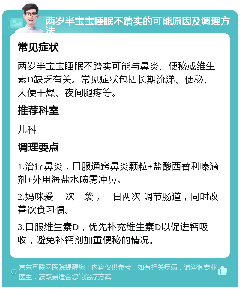 两岁半宝宝睡眠不踏实的可能原因及调理方法 常见症状 两岁半宝宝睡眠不踏实可能与鼻炎、便秘或维生素D缺乏有关。常见症状包括长期流涕、便秘、大便干燥、夜间腿疼等。 推荐科室 儿科 调理要点 1.治疗鼻炎，口服通窍鼻炎颗粒+盐酸西替利嗪滴剂+外用海盐水喷雾冲鼻。 2.妈咪爱 一次一袋，一日两次 调节肠道，同时改善饮食习惯。 3.口服维生素D，优先补充维生素D以促进钙吸收，避免补钙剂加重便秘的情况。