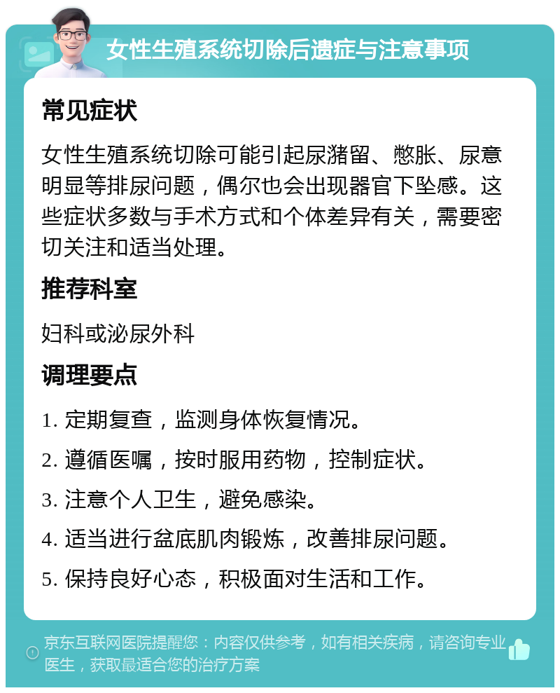 女性生殖系统切除后遗症与注意事项 常见症状 女性生殖系统切除可能引起尿潴留、憋胀、尿意明显等排尿问题，偶尔也会出现器官下坠感。这些症状多数与手术方式和个体差异有关，需要密切关注和适当处理。 推荐科室 妇科或泌尿外科 调理要点 1. 定期复查，监测身体恢复情况。 2. 遵循医嘱，按时服用药物，控制症状。 3. 注意个人卫生，避免感染。 4. 适当进行盆底肌肉锻炼，改善排尿问题。 5. 保持良好心态，积极面对生活和工作。