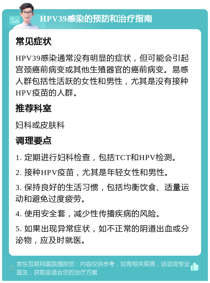 HPV39感染的预防和治疗指南 常见症状 HPV39感染通常没有明显的症状，但可能会引起宫颈癌前病变或其他生殖器官的癌前病变。易感人群包括性活跃的女性和男性，尤其是没有接种HPV疫苗的人群。 推荐科室 妇科或皮肤科 调理要点 1. 定期进行妇科检查，包括TCT和HPV检测。 2. 接种HPV疫苗，尤其是年轻女性和男性。 3. 保持良好的生活习惯，包括均衡饮食、适量运动和避免过度疲劳。 4. 使用安全套，减少性传播疾病的风险。 5. 如果出现异常症状，如不正常的阴道出血或分泌物，应及时就医。