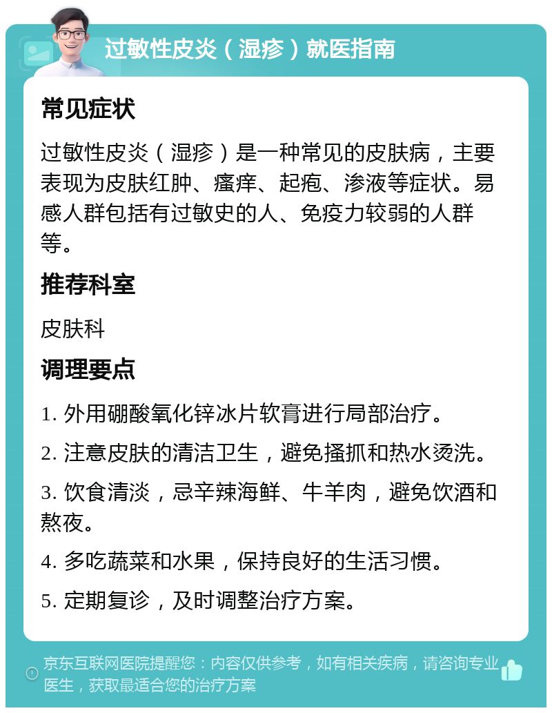 过敏性皮炎（湿疹）就医指南 常见症状 过敏性皮炎（湿疹）是一种常见的皮肤病，主要表现为皮肤红肿、瘙痒、起疱、渗液等症状。易感人群包括有过敏史的人、免疫力较弱的人群等。 推荐科室 皮肤科 调理要点 1. 外用硼酸氧化锌冰片软膏进行局部治疗。 2. 注意皮肤的清洁卫生，避免搔抓和热水烫洗。 3. 饮食清淡，忌辛辣海鲜、牛羊肉，避免饮酒和熬夜。 4. 多吃蔬菜和水果，保持良好的生活习惯。 5. 定期复诊，及时调整治疗方案。