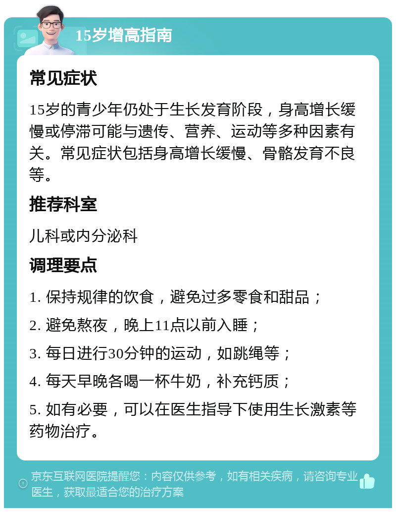 15岁增高指南 常见症状 15岁的青少年仍处于生长发育阶段，身高增长缓慢或停滞可能与遗传、营养、运动等多种因素有关。常见症状包括身高增长缓慢、骨骼发育不良等。 推荐科室 儿科或内分泌科 调理要点 1. 保持规律的饮食，避免过多零食和甜品； 2. 避免熬夜，晚上11点以前入睡； 3. 每日进行30分钟的运动，如跳绳等； 4. 每天早晚各喝一杯牛奶，补充钙质； 5. 如有必要，可以在医生指导下使用生长激素等药物治疗。