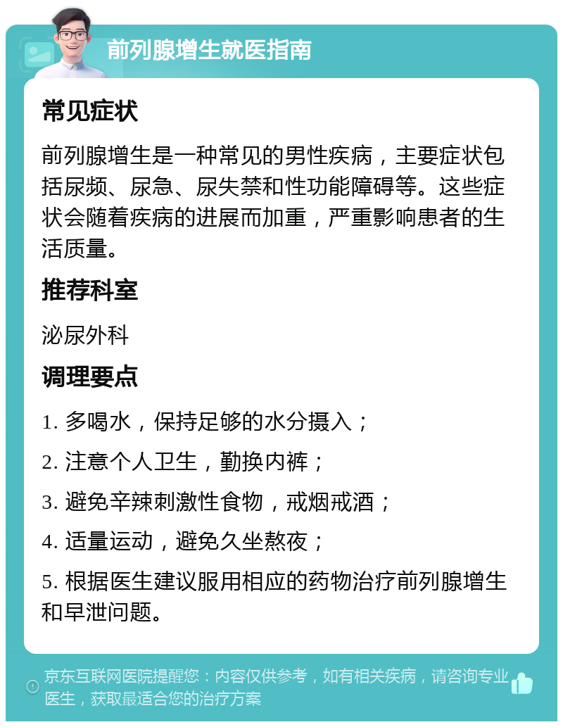 前列腺增生就医指南 常见症状 前列腺增生是一种常见的男性疾病，主要症状包括尿频、尿急、尿失禁和性功能障碍等。这些症状会随着疾病的进展而加重，严重影响患者的生活质量。 推荐科室 泌尿外科 调理要点 1. 多喝水，保持足够的水分摄入； 2. 注意个人卫生，勤换内裤； 3. 避免辛辣刺激性食物，戒烟戒酒； 4. 适量运动，避免久坐熬夜； 5. 根据医生建议服用相应的药物治疗前列腺增生和早泄问题。